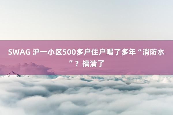 SWAG 沪一小区500多户住户喝了多年“消防水”？搞清了