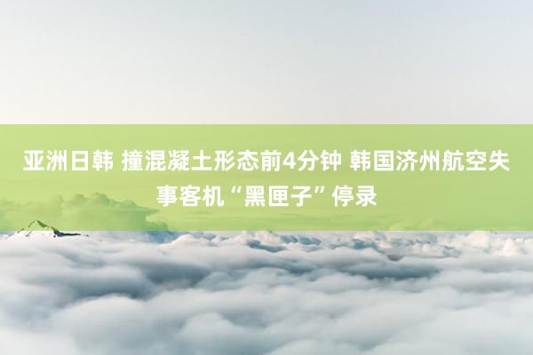 亚洲日韩 撞混凝土形态前4分钟 韩国济州航空失事客机“黑匣子”停录