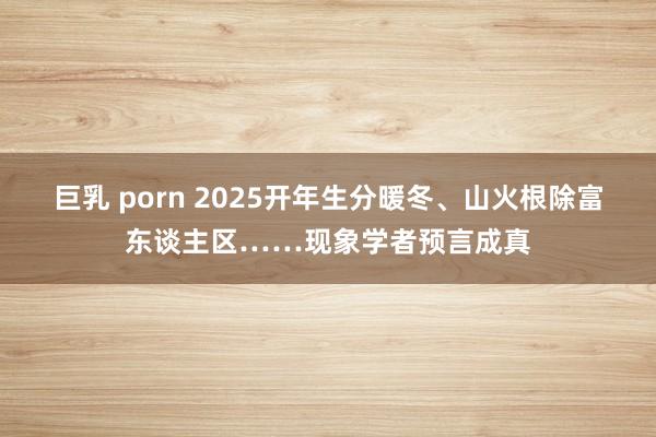 巨乳 porn 2025开年生分暖冬、山火根除富东谈主区……现象学者预言成真