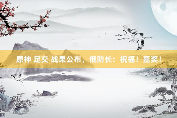 原神 足交 战果公布，俄防长：祝福！嘉奖！