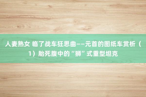 人妻熟女 临了战车狂思曲——元首的图纸车赏析（1）胎死腹中的“狮”式重型坦克