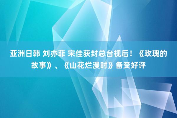 亚洲日韩 刘亦菲 宋佳获封总台视后！《玫瑰的故事》、《山花烂漫时》备受好评