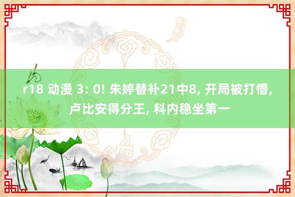 r18 动漫 3: 0! 朱婷替补21中8， 开局被打懵， 卢比安得分王， 科内稳坐第一