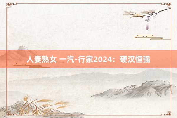 人妻熟女 一汽-行家2024：硬汉恒强