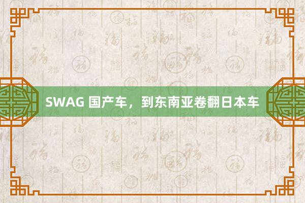 SWAG 国产车，到东南亚卷翻日本车