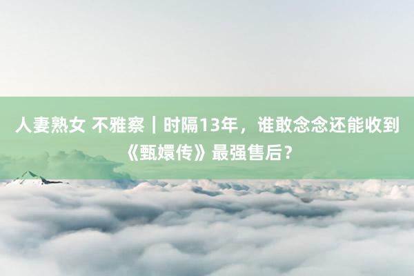 人妻熟女 不雅察｜时隔13年，谁敢念念还能收到《甄嬛传》最强售后？