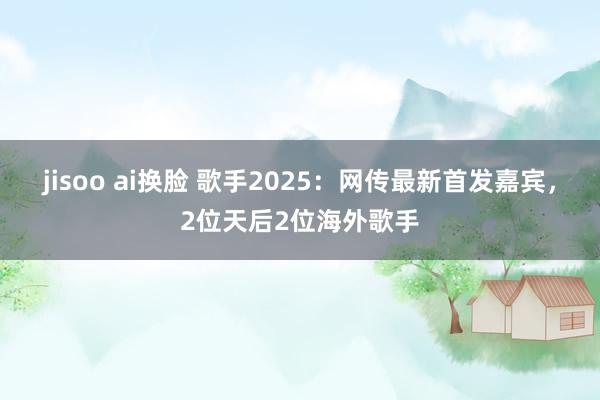 jisoo ai换脸 歌手2025：网传最新首发嘉宾，2位天后2位海外歌手