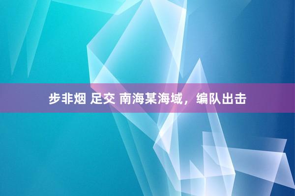 步非烟 足交 南海某海域，编队出击