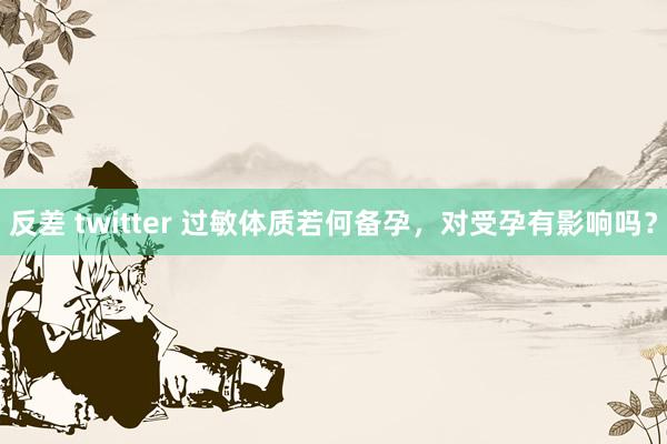 反差 twitter 过敏体质若何备孕，对受孕有影响吗？