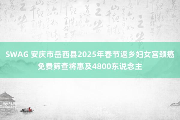 SWAG 安庆市岳西县2025年春节返乡妇女宫颈癌免费筛查将惠及4800东说念主