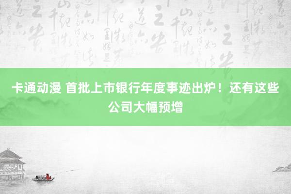 卡通动漫 首批上市银行年度事迹出炉！还有这些公司大幅预增