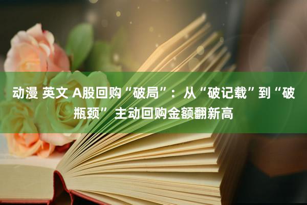 动漫 英文 A股回购“破局”：从“破记载”到“破瓶颈” 主动回购金额翻新高