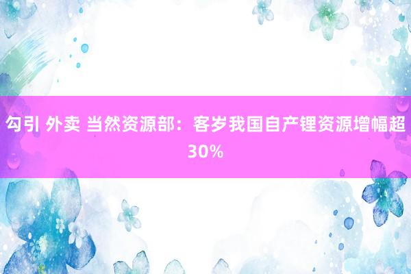 勾引 外卖 当然资源部：客岁我国自产锂资源增幅超30%