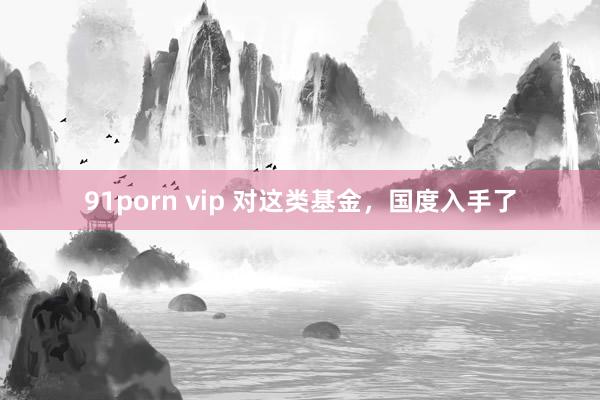 91porn vip 对这类基金，国度入手了