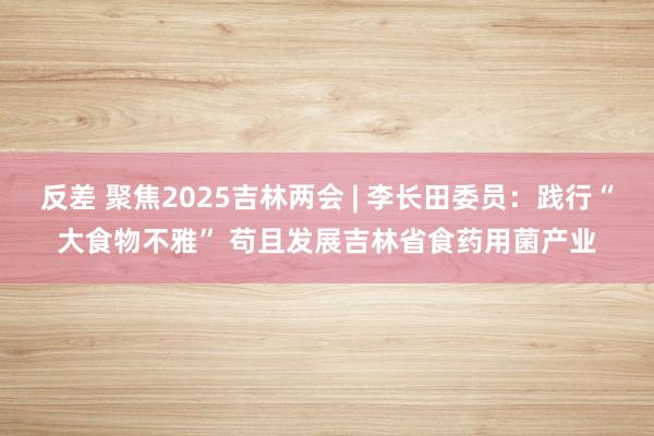 反差 聚焦2025吉林两会 | 李长田委员：践行“大食物不雅” 苟且发展吉林省食药用菌产业