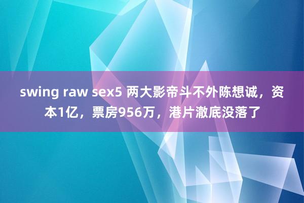 swing raw sex5 两大影帝斗不外陈想诚，资本1亿，票房956万，港片澈底没落了