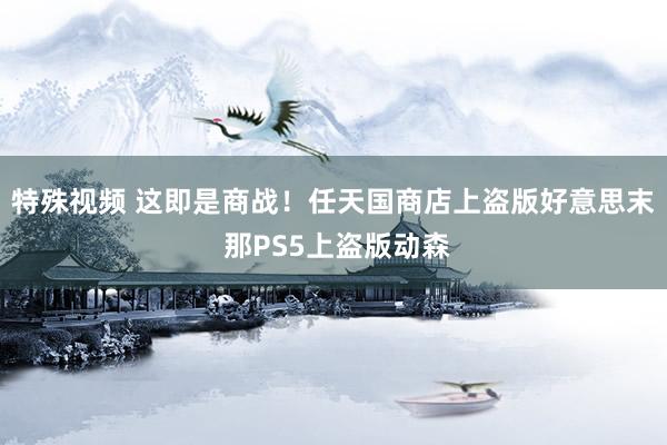 特殊视频 这即是商战！任天国商店上盗版好意思末 那PS5上盗版动森