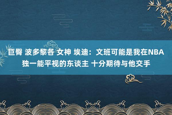 巨臀 波多黎各 女神 埃迪：文班可能是我在NBA独一能平视的东谈主 十分期待与他交手