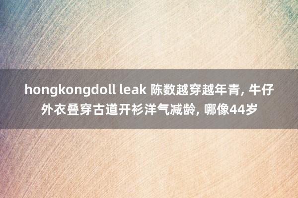 hongkongdoll leak 陈数越穿越年青， 牛仔外衣叠穿古道开衫洋气减龄， 哪像44岁