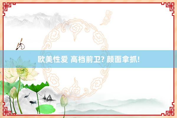 欧美性爱 高档前卫? 颜面拿抓!